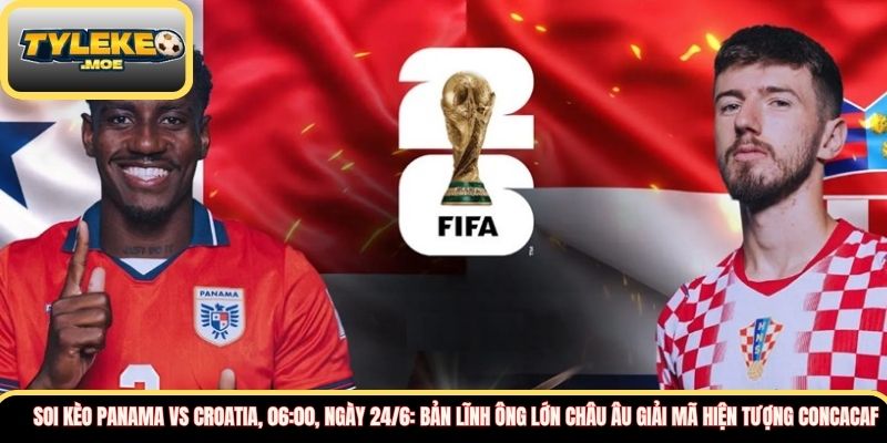 Soi kèo Panama vs Croatia, 06:00, ngày 24/6: Bản lĩnh ông lớn châu Âu giải mã hiện tượng CONCACAF  