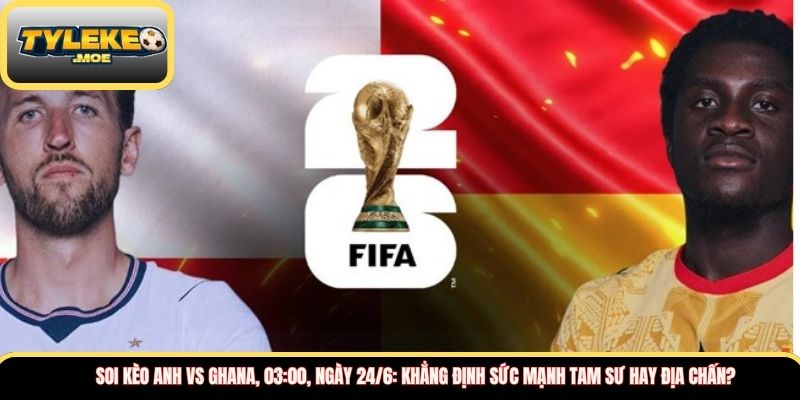 Soi kèo Anh vs Ghana, 03:00, ngày 24/6: Khẳng định sức mạnh Tam Sư hay địa chấn?