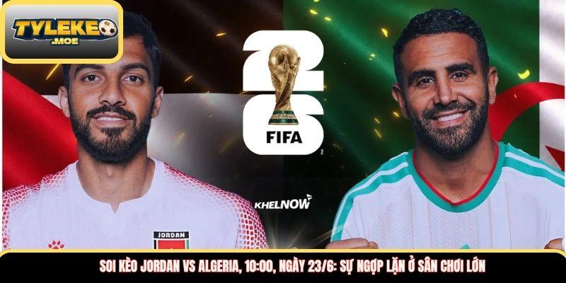Soi kèo Jordan vs Algeria, 10:00, ngày 23/6: Sự ngợp lặn ở sân chơi lớn 