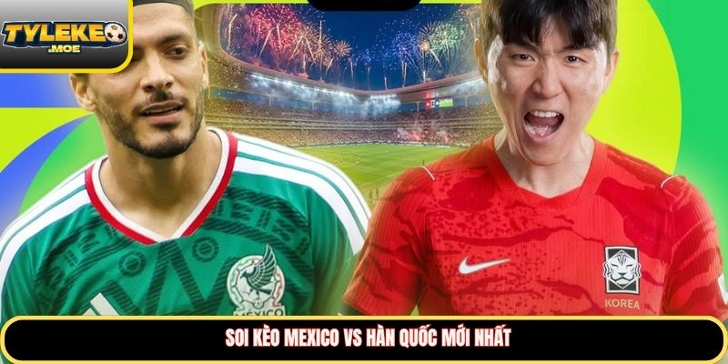 Soi kèo Mexico vs Hàn Quốc mới nhất