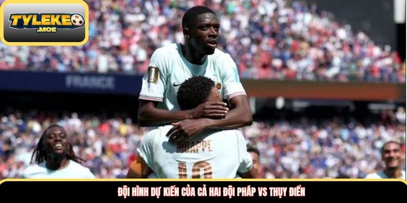 Đội hình dự kiến của cả hai đội Pháp vs Thụy Điển