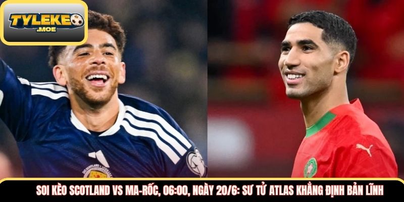 Soi kèo Scotland vs Ma-rốc, 06:00, ngày 20/6: Sư tử Atlas khẳng định bản lĩnh