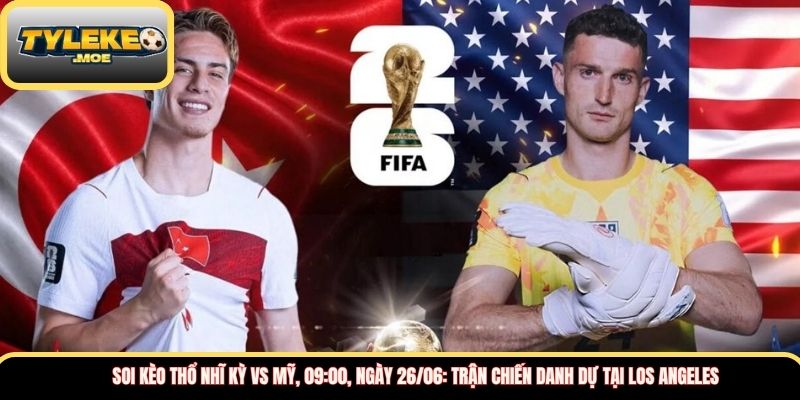 Soi kèo Thổ Nhĩ Kỳ vs Mỹ, 09:00, ngày 26/06: Trận chiến danh dự tại Los Angeles
