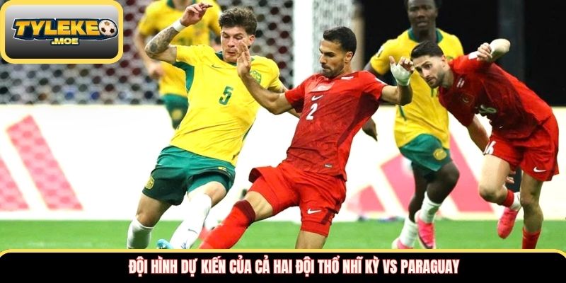 Đội hình dự kiến của cả hai đội Thổ Nhĩ Kỳ vs Paraguay