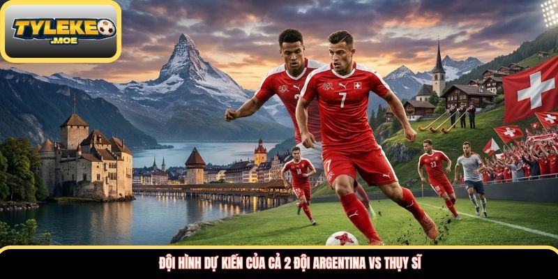 Đội hình dự kiến của cả 2 đội Argentina vs Thụy Sĩ