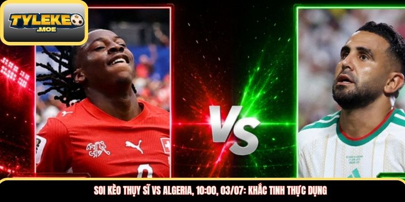 Soi kèo Thụy Sĩ vs Algeria, 10:00, 03/07: Khắc tinh thực dụng